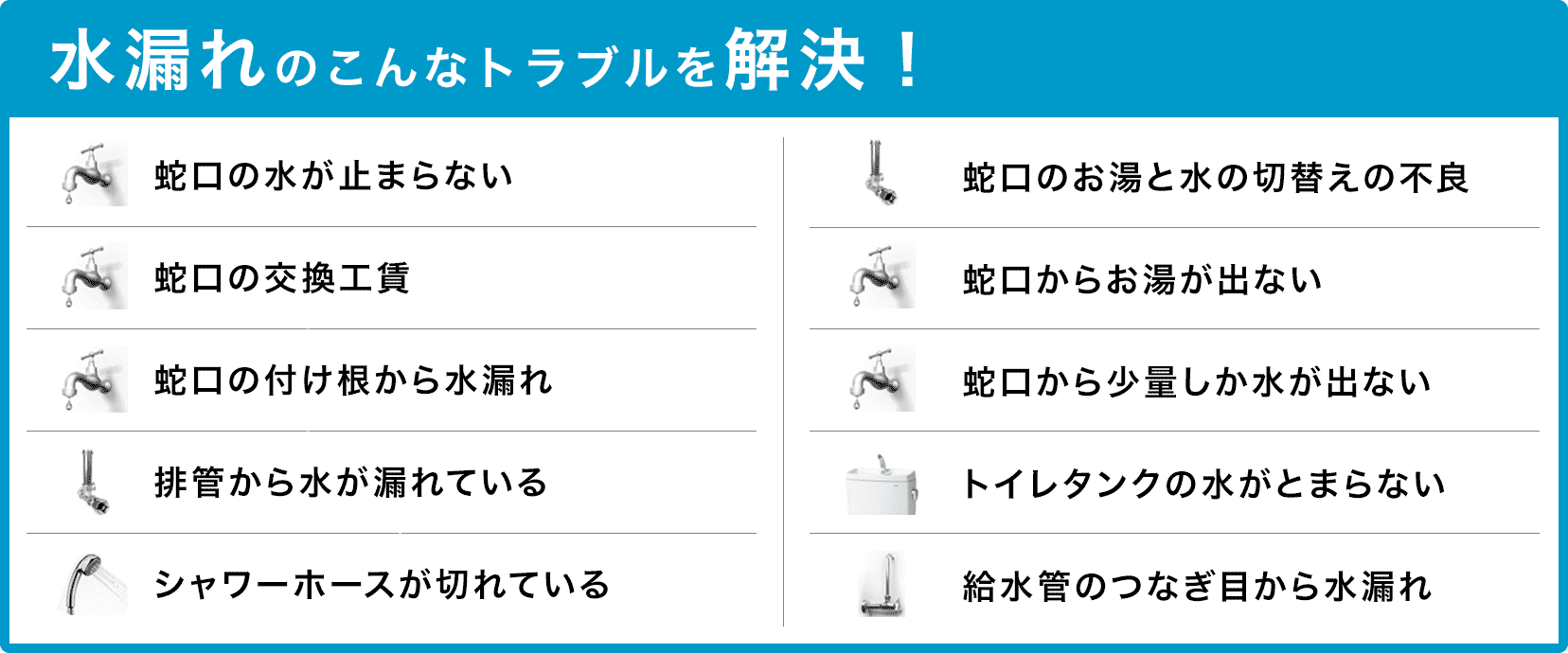 蛇口の水が止まらない・蛇口の交換・蛇口の付け根から水漏れ・配管から水が漏れている・シャワーホースが切れている・蛇口のお湯と水の切り替えの不良・蛇口からお湯が出ない・蛇口から少量しか水が出ない・タンクの水が止まらない・給水管のつなぎ目から水漏れ